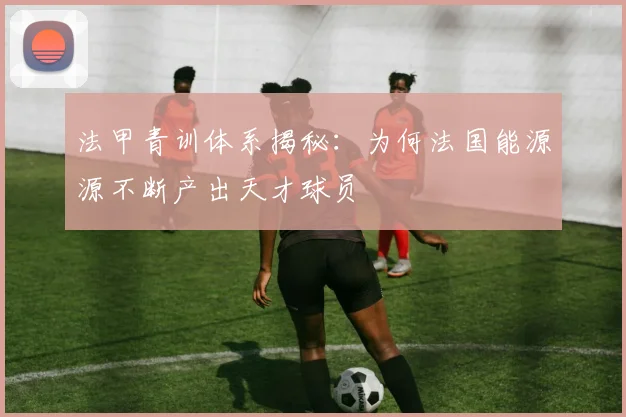 法甲青训体系揭秘：为何法国能源源不断产出天才球员