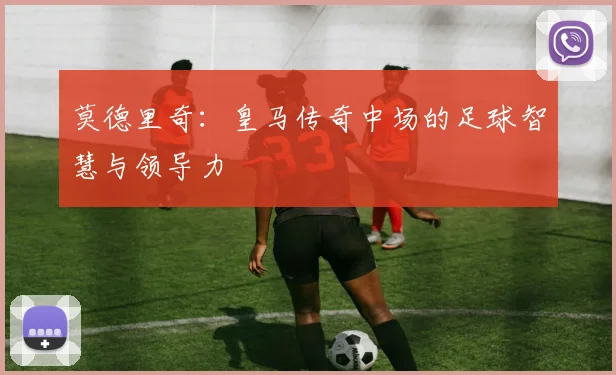 莫德里奇:皇马传奇中场的足球智慧与领导力