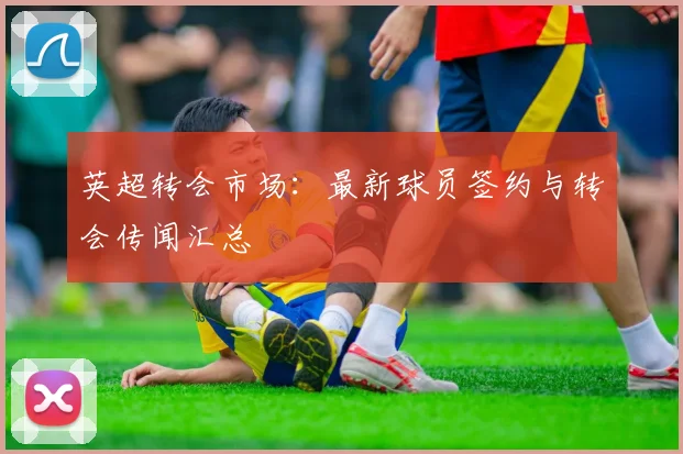英超转会市场:最新球员签约与转会传闻汇总